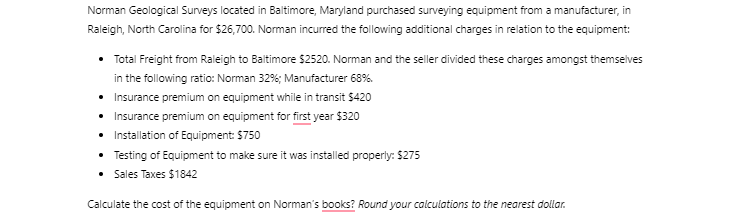 [Solved] I need help with this question.   Norman Geological Surveys in Baltimore, Maryland purchased surveying equipment from a manufacturer, in Raleigh, North Carolina for $26,700. Norman incurred the following additional charges in relation to the equipment: Total Freight from Raleigh to Baltimore $2520. Norman and the seller divided these charges amongst themselves in the following ratio: Norman 32%; Manufacturer 68%. Insurance premium on equipment while in transit $420 Insurance premium on equipment for the first year $320 Installation of Equipment: $750 Testing of Equipment to ensure it was appropriately installed: $275 Sales Taxes $1842 Calculate the cost of the equipment on Norman’s books. Round your calculations to the nearest dollar.