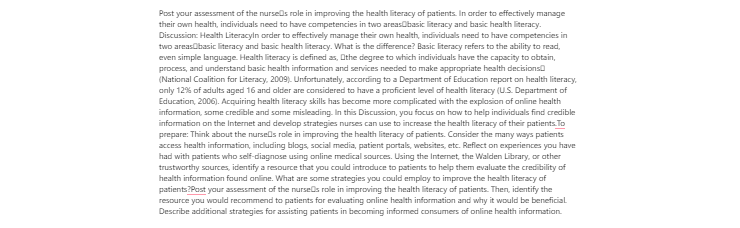 [Solved] Post your assessment of the nurses role in improving the health literacy of patients. In order to effectively manage their own health, individuals need to have competencies in two areasbasic literacy and basic health literacy.
