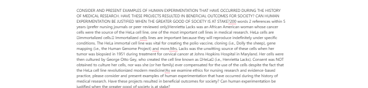 [Solved] CONSIDER AND PRESENT EXAMPLES OF HUMAN EXPERIMENTATION THAT HAVE OCCURRED DURING THE HISTORY OF MEDICAL RESEARCH. HAVE THESE PROJECTS RESULTED IN BENEFICIAL OUTCOMES FOR SOCIETY? CAN HUMAN EXPERIMENTATION BE JUSTIFIED WHEN THE GREATER GOOD OF SOCIETY IS AT STAKE?