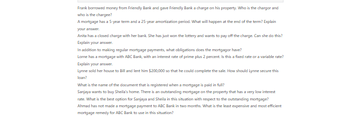 [Solved] Frank borrowed money from Friendly Bank and gave Friendly Bank a charge on his property. Who is the charger and who is the chargee?  A mortgage has a 5-year term and a 25-year amortization