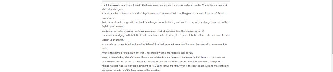 Frank borrowed money from Friendly Bank and gave Friendly Bank a charge on his property. Who is the chargor and who is the chargee? A mortgage has a 5-year term and a 25-year amortization period. What will happen at the end of the term? Explain your answer. Anita has a closed charge with her bank. She has just won the lottery and wants to pay off the charge. Can she do this? Explain your answer. In addition to making regular mortgage payments, what obligations does the mortgagor have? Lorne has a mortgage with ABC Bank, with an interest rate of prime plus 2 percent. Is this a fixed rate or a variable rate? Explain your answer. Lynne sold her house to Bill and lent him $200,000 so that he could complete the sale. How should Lynne secure this loan? What is the name of the document that is registered when a mortgage is paid in full? Sanjaya wants to buy Sheila’s home. There is an outstanding mortgage on the property that has a very low interest rate. What is the best option for Sanjaya and Sheila in this situation with respect to the outstanding mortgage? Ahmad has not made a mortgage payment to ABC Bank in two months. What is the least expensive and most efficient mortgage remedy for ABC Bank to use in this situation? 10 Lucky Ltd. was a holder of a first registered mortgage against certain lands. The discharge of that mortgage was registered on November 6, 2017 under the land registry system. On the same date a second mortgage was executed in favour of Demar Ltd. which was registered on November 10, 2017. Finally, a mortgage in favour of the original first mortgagee was registered on November 13, 2017. The registration of the discharge of the original first mortgage was inadvertent and the subsequent registration of Lucky Ltd.’s mortgage was to secure the indebtedness owing under the original first mortgage. Demar Ltd. knew of the indebtedness and the registered first mortgage when its mortgage was executed. It did not know of the registration of the discharge of the mortgage, nor did it know that there was an agreement by the mortgagor to give a subsequent mortgage to L. Ltd. to secure that existing indebtedness. Which mortgage takes priority? 11 A prior registered first mortgage was amended after registration of a second mortgage by the registration of an amending agreement. The agreement, in its amendments, extended the time for payment of the first mortgage and, depending upon changed circumstances, could have varied the interest rate payable under the first mortgage. What do you think the results may be in an action claiming that the second mortgage was entitled to priority? 12 A wife forged her husband’s signature on a power of attorney for property and used this document to finance her gambling addiction by obtaining mortgages on the couple’s home. She registered the fraudulent mortgages under the Ontario Land Titles Act. When the mortgages went into default, the mortgagees sued for the principal and interest owing. The husband, who was unaware of his wife’s forgery, claimed that the mortgages were invalid because they were fraudulent. Do you think the court will find the mortgages to be invalid